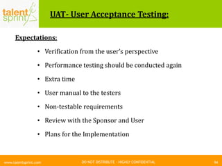 DO NOT DISTRIBUTE – HIGHLY CONFIDENTIAL
UAT- User Acceptance Testing:
Expectations:
• Verification from the user’s perspective
• Performance testing should be conducted again
• Extra time
• User manual to the testers
• Non-testable requirements
• Review with the Sponsor and User
• Plans for the Implementation
94www.talentsprint.com
 