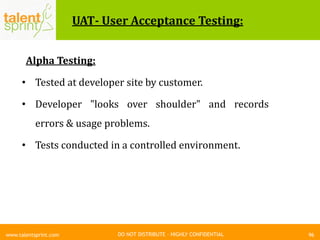 DO NOT DISTRIBUTE – HIGHLY CONFIDENTIAL
UAT- User Acceptance Testing:
Alpha Testing:
• Tested at developer site by customer.
• Developer "looks over shoulder" and records
errors & usage problems.
• Tests conducted in a controlled environment.
96www.talentsprint.com
 