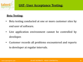 DO NOT DISTRIBUTE – HIGHLY CONFIDENTIAL
UAT- User Acceptance Testing:
Beta Testing:
• Beta testing conducted at one or more customer sites by
end user of software.
• Live application environment cannot be controlled by
developer.
• Customer records all problems encountered and reports
to developer at regular intervals.
97www.talentsprint.com
 