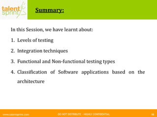 DO NOT DISTRIBUTE – HIGHLY CONFIDENTIAL
Summary:
In this Session, we have learnt about:
1. Levels of testing
2. Integration techniques
3. Functional and Non-functional testing types
4. Classification of Software applications based on the
architecture
98www.talentsprint.com
 