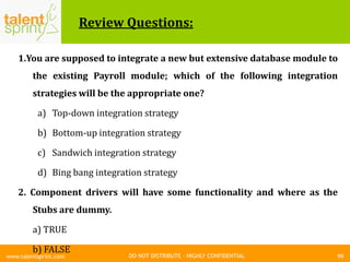 DO NOT DISTRIBUTE – HIGHLY CONFIDENTIAL
Review Questions:
1.You are supposed to integrate a new but extensive database module to
the existing Payroll module; which of the following integration
strategies will be the appropriate one?
a) Top-down integration strategy
b) Bottom-up integration strategy
c) Sandwich integration strategy
d) Bing bang integration strategy
2. Component drivers will have some functionality and where as the
Stubs are dummy.
a) TRUE
b) FALSE
99www.talentsprint.com
 