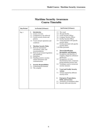 Model Course: Maritime Security Awareness
Maritime Security Awareness
Course Timetable
Day/Period 1st Period (2.0 hours) 2nd Period (2.0 hours)
Day 1 1 Introduction
1.1 Course overview
1.2 Competences to be achieved
1.3 Current security threats and
patterns
1.4 Vessel and port operations and
conditions
2 Maritime Security Policy
2.1 Relevant international
conventions, codes, and
recommendations
2.2 Relevant government legislation
and regulations
2.3 Definitions
2.4 Handling sensitive security-
related information and
communications
3 Security Responsibilities
3.1 Contracting governments
3.2 The company
3.3 The vessel
3.4 The port facility
3.5 Vessel Security Officer
3.6 Company Security Officer
3.7 Facility Security Officer
3.8 Vessel personnel with specific
security duties
3.9 Facility personnel with specific
security duties
3.10 Other personnel
4 Threat Identification,
Recognition, and Response
4.1 Recognition and detection of
weapons, dangerous substances
and devices
4.2 Recognition, on a non-
discriminatory basis, of persons
posing potential security risks
4.3 Techniques used to circumvent
security measures
5 Vessel and Facility Security
Actions
5.1 Actions required by different
security levels
6 Emergency Preparedness,
Drills, and Exercises
6.1 Awareness of contingency plans
6.2 Security drills and exercises
6
 