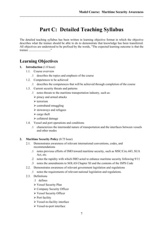 Model Course: Maritime Security Awareness
Part C: Detailed Teaching Syllabus
The detailed teaching syllabus has been written in learning objective format in which the objective
describes what the trainee should be able to do to demonstrate that knowledge has been transferred.
All objectives are understood to be prefixed by the words, "The expected learning outcome is that the
trainee .............................”
Learning Objectives
1. Introduction (1.0 hour)
1.1. Course overview
.1 describes the topics and emphasis of the course
1.2. Competences to be achieved
.1 describes the competences that will be achieved through completion of the course
1.3. Current security threats and patterns
.1 notes threats to the maritime transportation industry, such as:
piracy and armed attacks
terrorism
contraband smuggling
stowaways and refugees
cargo theft
collateral damage
1.4. Vessel and port operations and conditions
.1 characterizes the intermodal nature of transportation and the interfaces between vessels
and other modes
2. Maritime Security Policy (0.75 hour)
2.1. Demonstrates awareness of relevant international conventions, codes, and
recommendations
.1 notes previous efforts of IMO toward maritime security, such as MSC/Circ.443, SUA
Act, etc.
.2 notes the rapidity with which IMO acted to enhance maritime security following 9/11
.3 notes the amendments to SOLAS Chapter XI and the contents of the ISPS Code
2.2. Demonstrates awareness of relevant government legislation and regulations
.1 notes the requirements of relevant national legislation and regulations.
2.3. Definitions
.1 defines
Vessel Security Plan
Company Security Officer
Vessel Security Officer
Port facility
Vessel-to-facility interface
Vessel-to-port interface
7
 