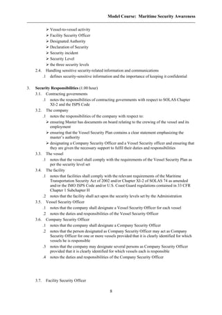 Model Course: Maritime Security Awareness
Vessel-to-vessel activity
Facility Security Officer
Designated Authority
Declaration of Security
Security incident
Security Level
the three security levels
2.4. Handling sensitive security-related information and communications
.1 defines security-sensitive information and the importance of keeping it confidential
3. Security Responsibilities (1.00 hour)
3.1. Contracting governments
.1 notes the responsibilities of contracting governments with respect to SOLAS Chapter
XI-2 and the ISPS Code
3.2. The company
.1 notes the responsibilities of the company with respect to:
ensuring Master has documents on board relating to the crewing of the vessel and its
employment
ensuring that the Vessel Security Plan contains a clear statement emphasizing the
master’s authority
designating a Company Security Officer and a Vessel Security officer and ensuring that
they are given the necessary support to fulfil their duties and responsibilities
3.3. The vessel
.1 notes that the vessel shall comply with the requirements of the Vessel Security Plan as
per the security level set
3.4. The facility
.1 notes that facilities shall comply with the relevant requirements of the Maritime
Transportation Security Act of 2002 and/or Chapter XI-2 of SOLAS 74 as amended
and/or the IMO ISPS Code and/or U.S. Coast Guard regulations contained in 33 CFR
Chapter 1 Subchapter H
.2 notes that the facility shall act upon the security levels set by the Administration
3.5. Vessel Security Officer
.1 notes that the company shall designate a Vessel Security Officer for each vessel
.2 notes the duties and responsibilities of the Vessel Security Officer
3.6. Company Security Officer
.1 notes that the company shall designate a Company Security Officer
.2 notes that the person designated as Company Security Officer may act as Company
Security Officer for one or more vessels provided that it is clearly identified for which
vessels he is responsible
.3 notes that the company may designate several persons as Company Security Officer
provided that it is clearly identified for which vessels each is responsible
.4 notes the duties and responsibilities of the Company Security Officer
3.7. Facility Security Officer
8
 