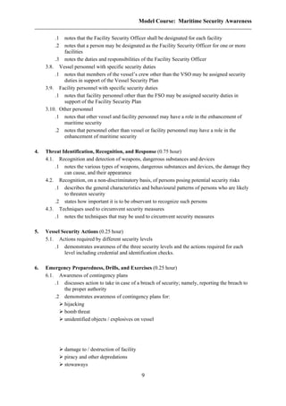 Model Course: Maritime Security Awareness
.1 notes that the Facility Security Officer shall be designated for each facility
.2 notes that a person may be designated as the Facility Security Officer for one or more
facilities
.3 notes the duties and responsibilities of the Facility Security Officer
3.8. Vessel personnel with specific security duties
.1 notes that members of the vessel’s crew other than the VSO may be assigned security
duties in support of the Vessel Security Plan
3.9. Facility personnel with specific security duties
.1 notes that facility personnel other than the FSO may be assigned security duties in
support of the Facility Security Plan
3.10. Other personnel
.1 notes that other vessel and facility personnel may have a role in the enhancement of
maritime security
.2 notes that personnel other than vessel or facility personnel may have a role in the
enhancement of maritime security
4. Threat Identification, Recognition, and Response (0.75 hour)
4.1. Recognition and detection of weapons, dangerous substances and devices
.1 notes the various types of weapons, dangerous substances and devices, the damage they
can cause, and their appearance
4.2. Recognition, on a non-discriminatory basis, of persons posing potential security risks
.1 describes the general characteristics and behavioural patterns of persons who are likely
to threaten security
.2 states how important it is to be observant to recognize such persons
4.3. Techniques used to circumvent security measures
.1 notes the techniques that may be used to circumvent security measures
5. Vessel Security Actions (0.25 hour)
5.1. Actions required by different security levels
.1 demonstrates awareness of the three security levels and the actions required for each
level including credential and identification checks.
6. Emergency Preparedness, Drills, and Exercises (0.25 hour)
6.1. Awareness of contingency plans
.1 discusses action to take in case of a breach of security; namely, reporting the breach to
the proper authority
.2 demonstrates awareness of contingency plans for:
hijacking
bomb threat
unidentified objects / explosives on vessel
damage to / destruction of facility
piracy and other depredations
stowaways
9
 