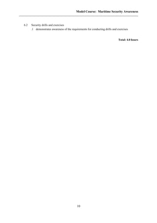 Model Course: Maritime Security Awareness
6.2 Security drills and exercises
.1 demonstrates awareness of the requirements for conducting drills and exercises
Total: 4.0 hours
10
 