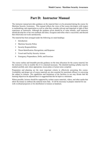 Model Course: Maritime Security Awareness
Part D: Instructor Manual
The instructor manual provides guidance on the material that is to be presented during the course for
Maritime Security Awareness. This manual reflects the views of the course developers with respect
to methodology and organization as well as what they consider relevant and important in light of their
experience as instructors. Although the guidance given should be of value initially, each instructor
should develop his or her own methods and ideas, recognize and refine what is successful, and discard
that which does not work satisfactorily.
The material has been arranged under the following six main headings:
1 Introduction
2 Maritime Security Policy
3 Security Responsibilities
4 Threat Identification, Recognition, and Response
5 Vessel and Facility Security Actions
6 Emergency Preparedness, Drills, and Exercises
The course outline and timetable provide guidance on the time allocation for the course material, but
the instructor is free to modify this if it is deemed necessary. The detailed teaching syllabus must be
studied carefully and, where appropriate, lesson plans or lecture notes compiled.
Preparation and planning are the most important criteria in effectively presenting this course.
Availability and proper use of course materials are also essential for maximum efficacy in conveying
the subject to trainees. The capabilities and limitations of the facilities in use may dictate that the
learning objectives be adjusted but it is suggested that this be kept to a minimum.
Where possible, lectures should be supported by written course materials, videos, and other media that
allow the trainee to embrace the material more fully. It will be necessary to prepare material for use
with overhead projectors or for distribution to trainees as handouts.
11
 