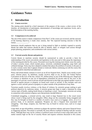 Model Course: Maritime Security Awareness
Guidance Notes
1 Introduction
1.1 Course overview
The starting point should be a brief statement of the purpose of the course, a short review of the
timeline, an introduction of participants, determination of knowledge and experience levels, and a
brief description of the teaching facility.
1.2 Competences to be achieved
The aim of the course is stated, competences from Part C of the course are reviewed, and the outcome
of the learning objectives is made clear; namely, that “the expected learning outcome is that the
trainee .............................”
Instructors should emphasize that no one is being trained to fight or similarly respond to security
threats but rather that trainees should be able to identify, deter, or mitigate such actions through
proper planning, preparation, and coordination with various entities.
1.3 Current security threats and patterns
Current threats to maritime security should be summarized in order to provide a basis for
understanding of the recent conventions and legislation in this area and to fully grasp the importance
of the training provided by this course. Personnel receiving this training must clearly sense the reality
of today’s security issues, which include piracy, terrorism, contraband smuggling, cargo theft, and
collateral damage. Some may have adopted a mindset that places the problem of security in the past or
in such a remote corner that it appears distant or irrelevant. Before continuing on with the course this
mindset should be identified and addressed.
Piracy and armed attacks continue to occur on an all too frequent basis. Attacks occur mostly in port
areas, whereas piracy, by definition, usually involves ships at sea. In fact, the United Nations
Convention on the Law of the Sea, Article 101, defines piracy as any of the following acts: illegal acts
of violence or detention or any act of depredation committed for private ends by the crew or the
passengers of a private vessel or private aircraft and directed on the high seas against another vessel or
aircraft or against persons or property on board such vessel or aircraft. It also includes such acts
against a vessel, aircraft, person or property in a place outside of the jurisdiction of any State.
Terrorism usually involves violence, or the threat of violence, by extremist groups seeking to gain
political objectives by malicious means. A terrorist group may hope to make a statement by using
various types of bombs, making bomb threats or hijacking a vessel. Increasingly, terrorists are acting
in connection with extremist religious sects that promote suicidal behavior.
Contraband smuggling, a criminal activity, may result in large financial loss to the vessel owner
whose vessel is being used by the smugglers. Often, drugs are the commodity being smuggled and
they may be brought on board in a number of creative ways such as in luggage, stores, on or in a
person’s body, or in electronic equipment. Weapons are also a frequent item associated with
smuggling. Like drugs, weapons, too, find their way on board in various ways, such as in cargo
containers.
Cargo theft, an age-old problem, continues to plague the maritime industry and causes financial losses
in staggering amounts. Prevention is normally the most effective method of dealing with this security
threat. Although there may not be violence or political issues involved in most cargo theft cases, this
matter remains high on the list of security threats and requires solutions discussed in this course.
12
 