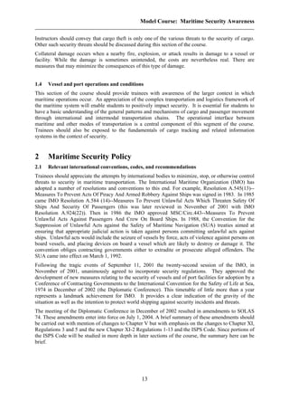 Model Course: Maritime Security Awareness
Instructors should convey that cargo theft is only one of the various threats to the security of cargo.
Other such security threats should be discussed during this section of the course.
Collateral damage occurs when a nearby fire, explosion, or attack results in damage to a vessel or
facility. While the damage is sometimes unintended, the costs are nevertheless real. There are
measures that may minimize the consequences of this type of damage.
1.4 Vessel and port operations and conditions
This section of the course should provide trainees with awareness of the larger context in which
maritime operations occur. An appreciation of the complex transportation and logistics framework of
the maritime system will enable students to positively impact security. It is essential for students to
have a basic understanding of the general patterns and mechanisms of cargo and passenger movement
through international and intermodal transportation chains. The operational interface between
maritime and other modes of transportation is a central component of this segment of the course.
Trainees should also be exposed to the fundamentals of cargo tracking and related information
systems in the context of security.
2 Maritime Security Policy
2.1 Relevant international conventions, codes, and recommendations
Trainees should appreciate the attempts by international bodies to minimize, stop, or otherwise control
threats to security in maritime transportation. The International Maritime Organization (IMO) has
adopted a number of resolutions and conventions to this end. For example, Resolution A.545(13)--
Measures To Prevent Acts Of Piracy And Armed Robbery Against Ships was signed in 1983. In 1985
came IMO Resolution A.584 (14)--Measures To Prevent Unlawful Acts Which Threaten Safety Of
Ships And Security Of Passengers (this was later reviewed in November of 2001 with IMO
Resolution A.924(22)). Then in 1986 the IMO approved MSC/Circ.443--Measures To Prevent
Unlawful Acts Against Passengers And Crew On Board Ships. In 1988, the Convention for the
Suppression of Unlawful Acts against the Safety of Maritime Navigation (SUA) treaties aimed at
ensuring that appropriate judicial action is taken against persons committing unlawful acts against
ships. Unlawful acts would include the seizure of vessels by force, acts of violence against persons on
board vessels, and placing devices on board a vessel which are likely to destroy or damage it. The
convention obliges contracting governments either to extradite or prosecute alleged offenders. The
SUA came into effect on March 1, 1992.
Following the tragic events of September 11, 2001 the twenty-second session of the IMO, in
November of 2001, unanimously agreed to incorporate security regulations. They approved the
development of new measures relating to the security of vessels and of port facilities for adoption by a
Conference of Contracting Governments to the International Convention for the Safety of Life at Sea,
1974 in December of 2002 (the Diplomatic Conference). This timetable of little more than a year
represents a landmark achievement for IMO. It provides a clear indication of the gravity of the
situation as well as the intention to protect world shipping against security incidents and threats.
The meeting of the Diplomatic Conference in December of 2002 resulted in amendments to SOLAS
74. These amendments enter into force on July 1, 2004. A brief summary of these amendments should
be carried out with mention of changes to Chapter V but with emphasis on the changes to Chapter XI,
Regulations 3 and 5 and the new Chapter XI-2 Regulations 1-13 and the ISPS Code. Since portions of
the ISPS Code will be studied in more depth in later sections of the course, the summary here can be
brief.
13
 