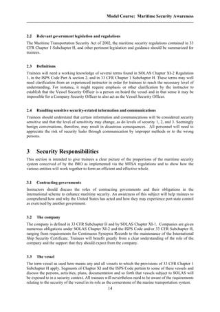 Model Course: Maritime Security Awareness
2.2 Relevant government legislation and regulations
The Maritime Transportation Security Act of 2002, the maritime security regulations contained in 33
CFR Chapter 1 Subchapter H, and other pertinent legislation and guidance should be summarized for
trainees.
2.3 Definitions
Trainees will need a working knowledge of several terms found in SOLAS Chapter XI-2 Regulation
1, in the ISPS Code Part A section 2, and in 33 CFR Chapter 1 Subchapter H. These terms may well
need clarification from an experienced instructor in order for trainees to reach the necessary level of
understanding. For instance, it might require emphasis or other clarification by the instructor to
establish that the Vessel Security Officer is a person on board the vessel and in that sense it may be
impossible for a Company Security Officer to also act as the Vessel Security Officer.
2.4 Handling sensitive security-related information and communications
Trainees should understand that certain information and communications will be considered security
sensitive and that the level of sensitivity may change, as do levels of security 1, 2, and 3. Seemingly
benign conversations, therefore, may result in disastrous consequences. All personnel will need to
appreciate the risk of security leaks through communication by improper methods or to the wrong
persons.
3 Security Responsibilities
This section is intended to give trainees a clear picture of the proportions of the maritime security
system conceived of by the IMO as implemented via the MTSA regulations and to show how the
various entities will work together to form an efficient and effective whole.
3.1 Contracting governments
Instructors should discuss the roles of contracting governments and their obligations in the
international scheme to enhance maritime security. An awareness of this subject will help trainees to
comprehend how and why the United States has acted and how they may experience port state control
as exercised by another government.
3.2 The company
The company is defined in 33 CFR Subchapter H and by SOLAS Chapter XI-1. Companies are given
numerous obligations under SOLAS Chapter XI-2 and the ISPS Code and/or 33 CFR Subchapter H,
ranging from requirements for Continuous Synopsis Records to the maintenance of the International
Ship Security Certificate. Trainees will benefit greatly from a clear understanding of the role of the
company and the support that they should expect from the company.
3.3 The vessel
The term vessel as used here means any and all vessels to which the provisions of 33 CFR Chapter 1
Subchapter H apply. Segments of Chapter XI and the ISPS Code pertain to some of these vessels and
discuss the persons, activities, plans, documentation and so forth that vessels subject to SOLAS will
be exposed to in a security context. All trainees will nevertheless need to be aware of the requirements
relating to the security of the vessel in its role as the cornerstone of the marine transportation system.
14
 