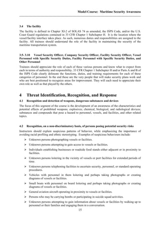 Model Course: Maritime Security Awareness
3.4 The facility
The facility is defined in Chapter XI-2 of SOLAS 74 as amended, the ISPS Code, and/or the U.S.
Coast Guard regulations contained in 33 CFR Chapter 1 Subchapter H. It is the location where the
vessel/facility interface takes place. As such, numerous duties and responsibilities are assigned to the
facility. All trainees should understand the role of the facility in maintaining the security of the
maritime transportation system.
3.5- 3.10 Vessel Security Officer, Company Security Officer, Facility Security Officer, Vessel
Personnel with Specific Security Duties, Facility Personnel with Specific Security Duties, and
Other Personnel
Trainees should appreciate the role of each of these various persons and know what to expect from
each in terms of authority and responsibility. 33 CFR Chapter 1 Subchapter H and/or Parts A and B of
the ISPS Code clearly delineate the functions, duties, and training requirements for each of these
categories of personnel. In the end these are the very people that will make security plans work and
who are best positioned to recognize areas for improvement. They will each need to appreciate their
own role as well as that played by the others.
4 Threat Identification, Recognition, and Response
4.1 Recognition and detection of weapons, dangerous substances and devices
The focus of this segment of the course is the development of an awareness of the characteristics and
potential effects of prohibited weapons; explosives; chemical, biological, and radiological devices;
substances and compounds that pose a hazard to personnel, vessels, and facilities, and other related
topics.
4.2 Recognition, on a non-discriminatory basis, of persons posing potential security risks
Instructors should explain suspicious patterns of behavior, while emphasizing the importance of
avoiding racial profiling and ethnic stereotyping. Examples of suspicious behaviours include:
Unknown persons photographing vessels or facilities.
Unknown persons attempting to gain access to vessels or facilities.
Individuals establishing businesses or roadside food stands either adjacent or in proximity to
facilities.
Unknown persons loitering in the vicinity of vessels or port facilities for extended periods of
time.
Unknown persons telephoning facilities to ascertain security, personnel, or standard operating
procedures.
Vehicles with personnel in them loitering and perhaps taking photographs or creating
diagrams of vessels or facilities.
Small boats with personnel on board loitering and perhaps taking photographs or creating
diagrams of vessels or facilities.
General aviation aircraft operating in proximity to vessels or facilities.
Persons who may be carrying bombs or participating in suicide squad activities.
Unknown persons attempting to gain information about vessels or facilities by walking up to
personnel or their families and engaging them in a conversation.
15
 