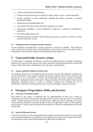 Model Course: Maritime Security Awareness
Vendors attempting to sell merchandise.
Workmen trying to gain access to facilities to repair, replace, service, or install equipment.
E-mails attempting to obtain information regarding the facility, personnel, or standard
operating procedures.
Package drop-offs/attempted drop-offs.
Anti-national sentiments being expressed by employees or vendors.
Anti-national pamphlets or flyers distributed to employees or placed on windshields in
parking lots.
Out-of-the-ordinary phone calls.
Recreational boaters or persons aboard refugee craft posing as mariners in distress to attract
assistance from other vessels.
4.3 Techniques used to circumvent security measures
Trainees should be cautioned that no security equipment or measure is infallible. They should be
aware of the known techniques that can be employed to evade security systems and controls, such as
the disabling of alarm systems, picking of locks, jamming of radio signals, etc.
5 Vessel and Facility Security Actions
33 CFR Chapter 1 Subchapter H and Parts A and B of the ISPS Code may be helpful in organizing
material to be conveyed in this section of the course. Instructors should indicate that this section of the
course is where ideas, plans, and preparation turn into actions and procedures.
5.1 Actions required by different security levels
The instructor should convey the different types of security measures that should be considered for
vessels and facilities as they respond to threats and security incidents and the various security levels
that may be set as a result thereof. Trainees may benefit from the in-class creation of checklists
detailing the appropriate generic actions given various conditions. Such lists might include security
inspections, controlling access to vessels or facilities, verifying and controlling the use of
identification credentials, monitoring facility areas or areas surrounding a vessel, and so forth.
6 Emergency Preparedness, Drills, and Exercises
6.1 Awareness of contingency plans
This portion of the course is concerned with the implementation of plans for a variety of
contingencies associated with terrorism and other criminal activities that may arise in the maritime
setting. Possible responses in the case of bomb threats, explosions, piracy, hijackings, and similar
events should be discussed. For persons taking this course, the appropriate action is at least reporting
such breaches of security and then following the directions of the person implementing the relevant
security plan.
6.2 Security drills and exercises
It should be conveyed to course participants that the objective of drills and exercises is to ensure that
vessel and facility personnel are proficient in all assigned security duties at all security levels and in
the identification of any security-related deficiencies that need to be addressed.
16
 