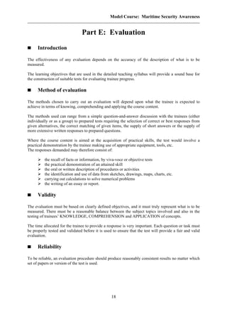 Model Course: Maritime Security Awareness
Part E: Evaluation
Introduction
The effectiveness of any evaluation depends on the accuracy of the description of what is to be
measured.
The learning objectives that are used in the detailed teaching syllabus will provide a sound base for
the construction of suitable tests for evaluating trainee progress.
Method of evaluation
The methods chosen to carry out an evaluation will depend upon what the trainee is expected to
achieve in terms of knowing, comprehending and applying the course content.
The methods used can range from a simple question-and-answer discussion with the trainees (either
individually or as a group) to prepared tests requiring the selection of correct or best responses from
given alternatives, the correct matching of given items, the supply of short answers or the supply of
more extensive written responses to prepared questions.
Where the course content is aimed at the acquisition of practical skills, the test would involve a
practical demonstration by the trainee making use of appropriate equipment, tools, etc.
The responses demanded may therefore consist of:
the recall of facts or information, by viva-voce or objective tests
the practical demonstration of an attained skill
the oral or written description of procedures or activities
the identification and use of data from sketches, drawings, maps, charts, etc.
carrying out calculations to solve numerical problems
the writing of an essay or report.
Validity
The evaluation must be based on clearly defined objectives, and it must truly represent what is to be
measured. There must be a reasonable balance between the subject topics involved and also in the
testing of trainees’ KNOWLEDGE, COMPREHENSION and APPLICATION of concepts.
The time allocated for the trainee to provide a response is very important. Each question or task must
be properly tested and validated before it is used to ensure that the test will provide a fair and valid
evaluation.
Reliability
To be reliable, an evaluation procedure should produce reasonably consistent results no matter which
set of papers or version of the test is used.
18
 