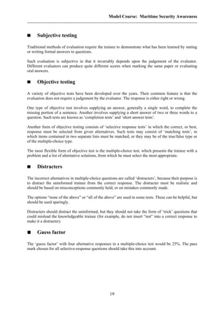Model Course: Maritime Security Awareness
Subjective testing
Traditional methods of evaluation require the trainee to demonstrate what has been learned by stating
or writing formal answers to questions.
Such evaluation is subjective in that it invariably depends upon the judgement of the evaluator.
Different evaluators can produce quite different scores when marking the same paper or evaluating
oral answers.
Objective testing
A variety of objective tests have been developed over the years. Their common feature is that the
evaluation does not require a judgement by the evaluator. The response is either right or wrong.
One type of objective test involves supplying an answer, generally a single word, to complete the
missing portion of a sentence. Another involves supplying a short answer of two or three words to a
question. Such tests are known as ‘completion tests’ and ‘short answer tests’.
Another form of objective testing consists of ‘selective response tests’ in which the correct, or best,
response must be selected from given alternatives. Such tests may consist of ‘matching tests’, in
which items contained in two separate lists must be matched, or they may be of the true/false type or
of the multiple-choice type.
The most flexible form of objective test is the multiple-choice test, which presents the trainee with a
problem and a list of alternative solutions, from which he must select the most appropriate.
Distracters
The incorrect alternatives in multiple-choice questions are called ‘distracters’, because their purpose is
to distract the uninformed trainee from the correct response. The distracter must be realistic and
should be based on misconceptions commonly held, or on mistakes commonly made.
The options “none of the above” or “all of the above” are used in some tests. These can be helpful, but
should be used sparingly.
Distracters should distract the uninformed, but they should not take the form of ‘trick’ questions that
could mislead the knowledgeable trainee (for example, do not insert “not” into a correct response to
make it a distracter).
Guess factor
The ‘guess factor’ with four alternative responses in a multiple-choice test would be 25%. The pass
mark chosen for all selective-response questions should take this into account.
19
 