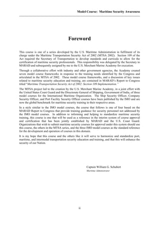 Model Course: Maritime Security Awareness
Foreword
This course is one of a series developed by the U.S. Maritime Administration in fulfilment of its
charge under the Maritime Transportation Security Act of 2002 (MTSA 2002). Section 109 of the
Act required the Secretary of Transportation to develop standards and curricula to allow for the
certification of maritime security professionals. This responsibility was delegated by the Secretary to
MARAD and subsequently assigned by me to the U.S. Merchant Marine Academy for execution.
Through a collaborative effort with industry and other government agencies, the Academy created
seven model course frameworks in response to the training needs identified by the Congress and
articulated in the MTSA of 2002. These model course frameworks, and a discussion of key issues
related to maritime security education and training, are contained in MARAD’s Report to Congress
titled “Maritime Transportation Security Act of 2002: Section 109 Implementation.”
The MTSA project led to the creation by the U.S. Merchant Marine Academy, in a joint effort with
the United States Coast Guard and the Directorate General of Shipping, Government of India, of three
model courses for the International Maritime Organization. The Ship Security Officer, Company
Security Officer, and Port Facility Security Officer courses have been published by the IMO and are
now the global benchmark for maritime security training in their respective areas.
In a style similar to the IMO model courses, the course that follows is one of four based on the
MARAD Report to Congress that provide training guidance for security personnel not addressed by
the IMO model courses. In addition to informing and helping to standardize maritime security
training, this course is one that will be used as a reference in the interim system of course approval
and certification that has been jointly established by MARAD and the U.S. Coast Guard.
Organizations that wish to submit maritime security courses for approval under this system should use
this course, the others in the MTSA series, and the three IMO model courses as the standard reference
for the development and operation of courses in this domain.
It is my hope that this course and the others like it will serve to harmonize and standardize port,
maritime, and intermodal transportation security education and training, and that this will enhance the
security of our Nation.
Captain William G. Schubert
Maritime Administrator
ii
 