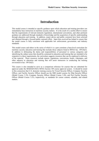 Model Course: Maritime Security Awareness
Introduction
This model course is intended as specific guidance upon which education and training providers can
immediately base instruction in maritime security matters. It is the result of a careful effort to ensure
that the requirements of relevant domestic legislation, international conventions, and other pertinent
guidance are addressed through standards of knowledge and the acquisition of specific understanding
through education and training. In addition, expert advice and public comment have been solicited
and obtained through a focused public outreach effort. Input thus received has helped to ensure that
the model course is fully consistent with applicable law enforcement, government, and industry
standards.
This model course and others in the series of which it is a part constitute a base-level curriculum for
maritime security education and training that includes those subjects listed in MTSA Sec. 109 (b)(2).
In addition to delineating the duties and responsibilities of personnel in various categories and
identifying the subject areas that should be contained in education and training that are intended to be
responsive to these requirements, the curriculum suggests resources that can be employed in delivery
of the material. These resources include reports, regulations, conventions, books, videotapes, and
other adjuncts to education and training that will assist instructors in conducting the training
envisioned in Sec. 109 (b)(2).
This course is also intended to serve as a comparison reference for courses that are submitted for
approval under the MARAD/USCG MTSA Section 109 course approval system. It should be noted
in this connection that U.S. domestic training courses for Vessel Security Officer, Company Security
Officer, and Facility Security Officer should use the IMO model courses for Ship Security Officer
(Model Course 3.19), Company Security Officer (Model Course 3.20), and Port Facility Security
Officer (Model Course 3.21), respectively, as standards for course content, schedule, and related
matters.
iii
 