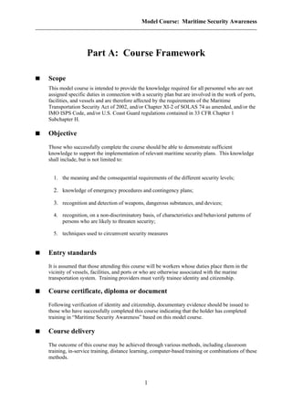 Model Course: Maritime Security Awareness
Part A: Course Framework
Scope
This model course is intended to provide the knowledge required for all personnel who are not
assigned specific duties in connection with a security plan but are involved in the work of ports,
facilities, and vessels and are therefore affected by the requirements of the Maritime
Transportation Security Act of 2002, and/or Chapter XI-2 of SOLAS 74 as amended, and/or the
IMO ISPS Code, and/or U.S. Coast Guard regulations contained in 33 CFR Chapter 1
Subchapter H.
Objective
Those who successfully complete the course should be able to demonstrate sufficient
knowledge to support the implementation of relevant maritime security plans. This knowledge
shall include, but is not limited to:
1. the meaning and the consequential requirements of the different security levels;
2. knowledge of emergency procedures and contingency plans;
3. recognition and detection of weapons, dangerous substances, and devices;
4. recognition, on a non-discriminatory basis, of characteristics and behavioral patterns of
persons who are likely to threaten security;
5. techniques used to circumvent security measures
Entry standards
It is assumed that those attending this course will be workers whose duties place them in the
vicinity of vessels, facilities, and ports or who are otherwise associated with the marine
transportation system. Training providers must verify trainee identity and citizenship.
Course certificate, diploma or document
Following verification of identity and citizenship, documentary evidence should be issued to
those who have successfully completed this course indicating that the holder has completed
training in “Maritime Security Awareness” based on this model course.
Course delivery
The outcome of this course may be achieved through various methods, including classroom
training, in-service training, distance learning, computer-based training or combinations of these
methods.
1
 