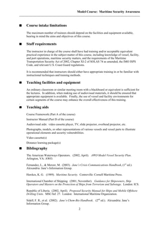 Model Course: Maritime Security Awareness
Course intake limitations
The maximum number of trainees should depend on the facilities and equipment available,
bearing in mind the aims and objectives of this course.
Staff requirements
The instructor in charge of the course shall have had training and/or acceptable equivalent
practical experience in the subject matter of this course, including knowledge of vessel, facility,
and port operations, maritime security matters, and the requirements of the Maritime
Transportation Security Act of 2002, Chapter XI-2 of SOLAS 74 as amended, the IMO ISPS
Code, and relevant U.S. Coast Guard regulations.
It is recommended that instructors should either have appropriate training in or be familiar with
instructional techniques and training methods.
Teaching facilities and equipment
An ordinary classroom or similar meeting room with a blackboard or equivalent is sufficient for
the lectures. In addition, when making use of audiovisual materials, it should be ensured that
appropriate equipment is available. Finally, the use of vessel and facility environments for
certain segments of the course may enhance the overall effectiveness of this training.
.
Teaching aids
Course Framework (Part A of the course)
Instructor Manual (Part D of the course)
Audiovisual aids: video cassette player, TV, slide projector, overhead projector, etc.
Photographs, models, or other representations of various vessels and vessel parts to illustrate
operational elements and security vulnerabilities.
Video cassette(s)
Distance learning package(s)
Bibliography
The American Waterways Operators. (2002, April). AWO Model Vessel Security Plan.
Arlington, VA: AWO.
Fernandez, L., & Merzer, M. (2003). Jane’s Crisis Communications Handbook, (1st
ed.).
Alexandria: Jane’s Information Group.
Hawkes, K. G. (1989). Maritime Security. Centreville: Cornell Maritime Press.
International Chamber of Shipping. (2001, November). Guidance for Shipowners, Ship
Operators and Masters on the Protection of Ships from Terrorism and Sabotage. London: ICS.
Republic of Liberia. (2002, April). Proposed Security Manual for Ships and Mobile Offshore
Drilling Units. MSC/Inf. 27. London: International Maritime Organization.
Sidell, F. R., et al. (2002). Jane’s Chem-Bio Handbook. (2nd
ed.). Alexandria: Jane’s
Information Group.
2
 