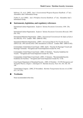 Model Course: Maritime Security Awareness
Sullivan, J. P., et al. (2002). Jane’s Unconventional Weapons Response Handbook. (1st
ed.).
Alexandria: Jane’s Information Group.
Viollis, P., et al. (2002). Jane’s Workplace Security Handbook. (1st
ed.). Alexandria: Jane’s
Information Group.
Instruments, legislation, and regulatory references
International Labour Organization. Seafarers’ Identity Documents Convention, 1958. (No.
108).
International Labour Organization. Seafarers’ Identity Documents Convention (Revised), 2003.
(No. 185).
International Maritime Organization. (2001). International Convention for the Safety of Life at
Sea (SOLAS), 1974. London: IMO. (IMO-IC110E).
International Maritime Organization. (2003). International Ship & Port Facility Security
(ISPS) Code, 2003 and December 2002 Amendments to SOLAS. London: IMO. (IMO-I116E).
Commandant, United States Coast Guard. (2002, April). “Security for Passenger Vessels and
Passenger Terminals.” Navigation and Vessel Inspection Circular No. 4-02.
Commandant, United States Coast Guard. (2002, 21 October). “Security Guidelines for
Vessels.” Navigation and Vessel Inspection Circular No. 10-02.
Commandant, United States Coast Guard. (2003, 13 January). “Recommended Security
Guidelines for Facilities.” Navigation and Vessel Inspection Circular No. 11-02.
Coast Guard, Department of Homeland Security. (2003, 22 October). 33 CFR (Navigation and
Navigable Waters), Chapter 1, Subchapter H—Maritime Security, Parts 101, 103, 104, 105,
106.
United States Congress. (2002, 25 November). Maritime Transportation Security Act of 2002
(P.L. 107-295).
Textbooks
None recommended at this time.
3
 