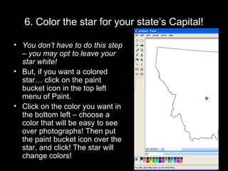 6. Color the star for your state’s Capital! You don’t have to do this step – you may opt to leave your star white! But, if you want a colored star… click on the paint bucket icon in the top left menu of Paint. Click on the color you want in the bottom left – choose a color that will be easy to see over photographs! Then put the paint bucket icon over the star, and click! The star will change colors! 
