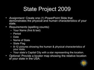 State Project 2009 Assignment:  Create one (1) PowerPoint Slide that demonstrates the physical and human characteristics of your state. Requirements  (spelling counts): Your Name (first & last) Period Date Name of State State Flag 8-12 pictures showing the human & physical characteristics of your state. Your state’s Capital City with a star representing the location. Optional:  Provide a locator map showing the relative location of your state in the USA. 