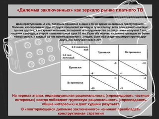 «Дилемма заключенных» как зеркало рынка платного ТВ


   Двое преступников, А и Б, попались примерно в одно и то же время на сходных преступлениях.
 Полиция, изолировав их друг от друга, предлагает им одну и ту же сделку: если один свидетельствует
  против другого, а тот хранит молчание, то первый за сотрудничество со следствием получает 1 год
лишения свободы, а второй - максимальный срок 10 лет. Если оба молчат, их деяние проходит по более
  лёгкой статье, и каждый из них приговаривается к 3 годам. Если оба свидетельствуют против друг
                                   друга, они получают срок 6 лет




 На первых этапах индивидуальная рациональность («преследовать частные
  интересы») всегда побеждает групповую рациональность («преследовать
                общие интересы») и дает худший результат.
      В «повторяющейся дилемме заключенного» начинает преобладать
                        конструктивная стратегия
                                                                                                  10
 