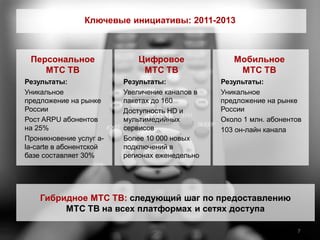 Ключевые инициативы: 2011-2013



 Персональное               Цифровое               Мобильное
    МТС ТВ                   МТС ТВ                 МТС ТВ
Результаты:              Результаты:            Результаты:
Уникальное               Увеличение каналов в   Уникальное
предложение на рынке     пакетах до 160         предложение на рынке
России                   Доступность HD и       России
Рост ARPU абонентов      мультимедийных         Около 1 млн. абонентов
на 25%                   сервисов               103 он-лайн канала
Проникновение услуг a-   Более 10 000 новых
la-carte в абонентской   подключений в
базе составляет 30%      регионах еженедельно




    Гибридное МТС ТВ: следующий шаг по предоставлению
         МТС ТВ на всех платформах и сетях доступа

                                                                    7
 