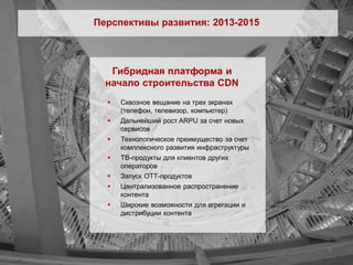 Перспективы развития: 2013-2015



   Гибридная платформа и
  начало строительства CDN
     Сквозное вещание на трех экранах
      (телефон, телевизор, компьютер)
     Дальнейший рост ARPU за счет новых
      сервисов
     Технологическое преимущество за счет
      комплексного развития инфраструктуры
     ТВ-продукты для клиентов других
      операторов
     Запуск ОТТ-продуктов
     Централизованное распространение
      контента
     Широкие возможности для агрегации и
      дистрибуции контента




                                             8
 