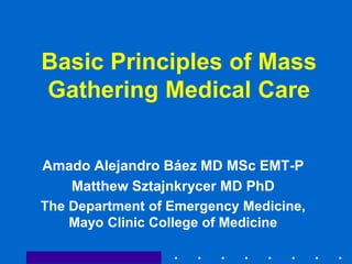 Basic Principles of Mass
Gathering Medical Care
Amado Alejandro Báez MD MSc EMT-P
Matthew Sztajnkrycer MD PhD
The Department of Emergency Medicine,
Mayo Clinic College of Medicine
 