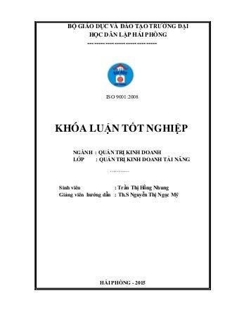 BỘ GIÁO DỤC VÀ ĐÀO TẠO TRƢỜNG ĐẠI
HỌC DÂN LẬP HẢI PHÒNG
-------------------------------
ISO 9001:2008
KHÓA LUẬN TỐT NGHIỆP
NGÀNH : QUẢN TRỊ KINH DOANH
LỚP : QUẢN TRỊ KINH DOANH TÀI NĂNG
…….......
Sinh viên : Trần Thị Hồng Nhung
Giảng viên hƣớng dẫn : Th.S Nguyễn Thị Ngọc Mỹ
HẢI PHÒNG - 2015
 