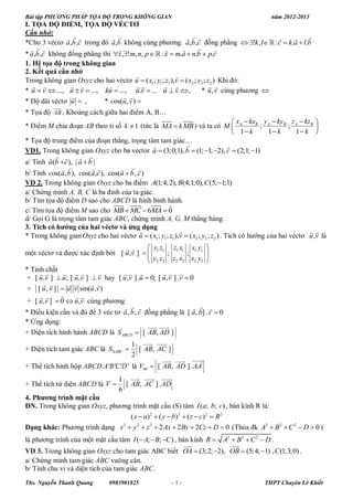 Bài tập PHƯƠNG PHÁP TỌA ĐỘ TRONG KHÔNG GIAN                                                   năm 2012-2013
I. TỌA ĐỘ ĐIỂM, TỌA ĐỘ VÉCTƠ
Cần nhớ:
                                                                                          
*Cho 3 véctơ a ,b ,c trong đó a ,b không cùng phương. a ,b ,c đồng phẳng  !k , l  : c  k.a  l.b
                                                                    
* a ,b ,c không đồng phẳng thì x,!m, n, p   : x  m.a  n.b  p.c
1. Hệ tọa độ trong không gian
2. Kết quả cần nhớ
                                                      
Trong không gian Oxyz cho hai véctơ u  ( x1; y1; z1 ),v  ( x2 ; y2 ; z2 ) Khi đó:
                                                                
* u  v  ..., u  v  ..., ku  ..., u.v  ... u  v  ,           * u , v cùng phương 
                                   
* Độ dài véctơ u  ,        * cos(u , v ) 
          
            
* Tọa độ AB , Khoảng cách giữa hai điểm A, B…
                                                                            x  kxB y A  kyB z A  kzB 
* Điểm M chia đoạn AB theo tỉ số k  1 (tức là MA  kMB ) và ta có M  A                    ;         ;          
                                                                                    1 k      1 k      1 k 
* Tọa độ trung điểm của đoạn thẳng, trọng tâm tam giác…
                                                                               
VD1. Trong không gian Oxyz cho ba vector a  (3;0;1), b  (1; 1; 2), c  (2;1; 1)
                   
a/ Tính a (b c ), | a  b |
                                  
b/ Tính cos(a, b ), cos(a,c ), cos(a  b , c )
VD 2. Trong không gian Oxyz cho ba điểm A(1;4;2), B(4;1;0), C(5; 1;1)
a/ Chứng minh A, B, C là ba đỉnh của ta giác.
b/ Tìm tọa độ điểm D sao cho ABCD là hình bình hành.
                                     
c/ Tìm tọa độ điểm M sao cho MB  MC  6MA  0
d/ Gọi G là trọng tâm tam giác ABC, chứng minh A, G, M thẳng hàng.
3. Tích có hƣớng của hai véctơ và ứng dụng
                                                                                                             
* Trong không gian Oxyz cho hai véctơ u  ( x1; y1; z1 ),v  ( x2 ; y2 ; z2 ) . Tích có hướng của hai véctơ u ,v là
                                             yz       zx x y 
một véctơ và được xác định bởi [ u ,v ]   1 1 ; 1 1 ; 1 1 
                                               y2 z2 z2 x2 x2 y2 
* Tính chất
                                            
 + [ u,v ]  u; [ u, v ]  v hay [ u ,v ] .u  0; [ u ,v ] .v  0
                     
 + [ u , v ]  u v sin(u ,v )
               
 + [ u ,v ]  0  u,v cùng phương
                                                                
* Điều kiện cần và đủ để 3 véc tơ a , b , c đồng phẳng là [ a, b] . c  0
* Ứng dụng:
                                               
                                                 
+ Diện tích hình hành ABCD là S ABCD  [ AB, AD ]
                                       1  
                                               
+ Diện tích tam giác ABC là SABC  [ AB, AC ]
                                       2
                                                      
                                                       
+ Thể tích hình hộp ABCD.A'B'C'D' là Vhh  [ AB, AD ] . AA'
                                   1   
                                        
+ Thể tích tứ diện ABCD là V        [ AB, AC ] . AD
                                   6
4. Phƣơng trình mặt cầu
ĐN. Trong không gian Oxyz, phương trình mặt cầu (S) tâm I (a; b; c) , bán kính R là:
                                 ( x  a)2  ( y  b)2  ( z  c)2  R2
Dạng khác: Phương trình dạng x2  y 2  z 2  2 Ax  2By  2Cz  D  0 (Thỏa đk A2  B2  C 2  D  0 )
là phương trình của một mặt cầu tâm I ( A; B; C ) , bán kính R  A2  B2  C 2  D .
                                                        
                                                                     
                                                                        
VD 3. Trong không gian Oxyz cho tam giác ABC biết OA  (3; 2; 2), OB  (5; 4; 1) , C (1;3;0) .
a/ Chứng minh tam giác ABC vuông cân.
b/ Tính chu vi và diện tích của tam giác ABC.
Ths. Nguyễn Thanh Quang         0983901825             -1-                                 THPT Chuyên Lê Khiết
 
