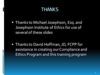 THANKS
§ Thanks to Michael Josephson, Esq. and
Josephson Institute of Ethics for use of
several of these slides
§ Thanks to David Hoffman,JD, FCPP for
assistance in creating ourCompliance and
Ethics Program and this training program
2
 