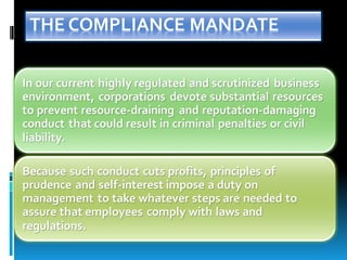 THE COMPLIANCE MANDATE
In our current highly regulated and scrutinized business
environment, corporations devote substantial resources
to prevent resource-draining and reputation-damaging
conduct that could result in criminal penalties or civil
liability.
Because such conduct cuts profits, principles of
prudence and self-interest impose a duty on
management to take whatever steps are needed to
assure that employees comply with laws and
regulations.
 