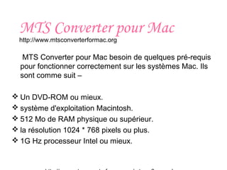 MTS Converter pour Mac
http://www.mtsconverterformac.org
MTS Converter pour Mac besoin de quelques pré-requis
pour fonctionner correctement sur les systèmes Mac. Ils
sont comme suit –
 Un DVD-ROM ou mieux.
 système d'exploitation Macintosh.
 512 Mo de RAM physique ou supérieur.
 la résolution 1024 * 768 pixels ou plus.
 1G Hz processeur Intel ou mieux.
 