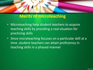 Merits of microteaching
• Microteaching help student teachers to acquire
teaching skills by providing a real situation for
practicing skills
• Since microteaching focuses on a particular skill at a
time ,student teachers can attain proficiency in
teaching skills in a phased manner
 