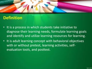 Definition
• It is a process in which students take initiative to
diagnose their learning needs, formulate learning goals
and identify and utilize learning resources for learning.
• It is adult learning concept with behavioral objectives
with or without pretest, learning activities, self-
evaluation tools, and posttest.
 