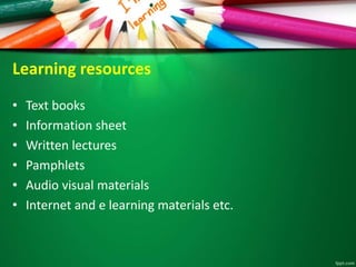 Learning resources
• Text books
• Information sheet
• Written lectures
• Pamphlets
• Audio visual materials
• Internet and e learning materials etc.
 