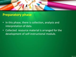 Preparatory phase
• In this phase, there is collection, analysis and
interpretation of data.
• Collected resource material is arranged for the
development of self-instructional module.
 