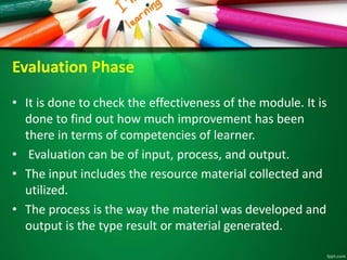 Evaluation Phase
• It is done to check the effectiveness of the module. It is
done to find out how much improvement has been
there in terms of competencies of learner.
• Evaluation can be of input, process, and output.
• The input includes the resource material collected and
utilized.
• The process is the way the material was developed and
output is the type result or material generated.
 
