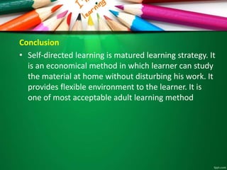 Conclusion
• Self-directed learning is matured learning strategy. It
is an economical method in which learner can study
the material at home without disturbing his work. It
provides flexible environment to the learner. It is
one of most acceptable adult learning method
 