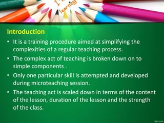 Introduction
• It is a training procedure aimed at simplifying the
complexities of a regular teaching process.
• The complex act of teaching is broken down on to
simple components .
• Only one particular skill is attempted and developed
during microteaching session.
• The teaching act is scaled down in terms of the content
of the lesson, duration of the lesson and the strength
of the class.
 