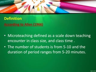 Definition
According to Allen (1966)
• Microteaching defined as a scale down teaching
encounter in class size, and class time .
• The number of students is from 5-10 and the
duration of period ranges from 5-20 minutes.
 