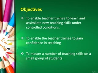Objectives
 To enable teacher trainee to learn and
assimilate new teaching skills under
controlled conditions.
 To enable the teacher trainee to gain
confidence in teaching
 To master a number of teaching skills on a
small group of students
 