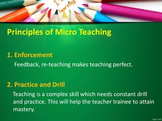 Principles of Micro Teaching
1. Enforcement
Feedback, re-teaching makes teaching perfect.
2. Practice and Drill
Teaching is a complex skill which needs constant drill
and practice. This will help the teacher trainee to attain
mastery.
 