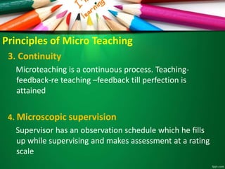 Principles of Micro Teaching
3. Continuity
Microteaching is a continuous process. Teaching-
feedback-re teaching –feedback till perfection is
attained
4. Microscopic supervision
Supervisor has an observation schedule which he fills
up while supervising and makes assessment at a rating
scale
 