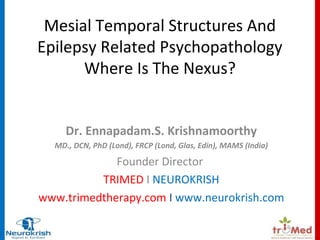 Mesial Temporal Structures And 
Epilepsy Related Psychopathology 
Where Is The Nexus? 
Dr. Ennapadam.S. Krishnamoorthy 
MD., DCN, PhD (Lond), FRCP (Lond, Glas, Edin), MAMS (India) 
Founder Director 
TRIMED I NEUROKRISH 
www.trimedtherapy.com I www.neurokrish.com 
 