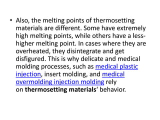 • Also, the melting points of thermosetting
materials are different. Some have extremely
high melting points, while others have a less-
higher melting point. In cases where they are
overheated, they disintegrate and get
disfigured. This is why delicate and medical
molding processes, such as medical plastic
injection, insert molding, and medical
overmolding injection molding rely
on thermosetting materials‘ behavior.
 