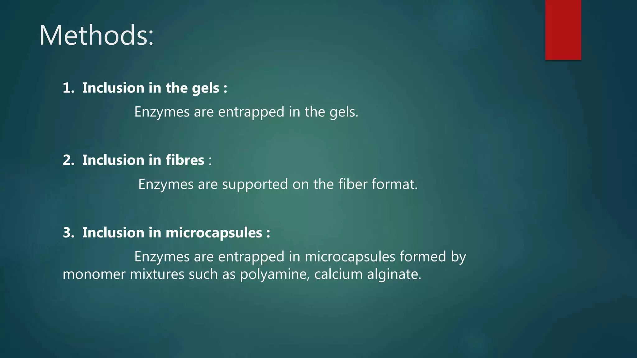 Methods:
1. Inclusion in the gels :
Enzymes are entrapped in the gels.
2. Inclusion in fibres :
Enzymes are supported on the fiber format.
3. Inclusion in microcapsules :
Enzymes are entrapped in microcapsules formed by
monomer mixtures such as polyamine, calcium alginate.
 
