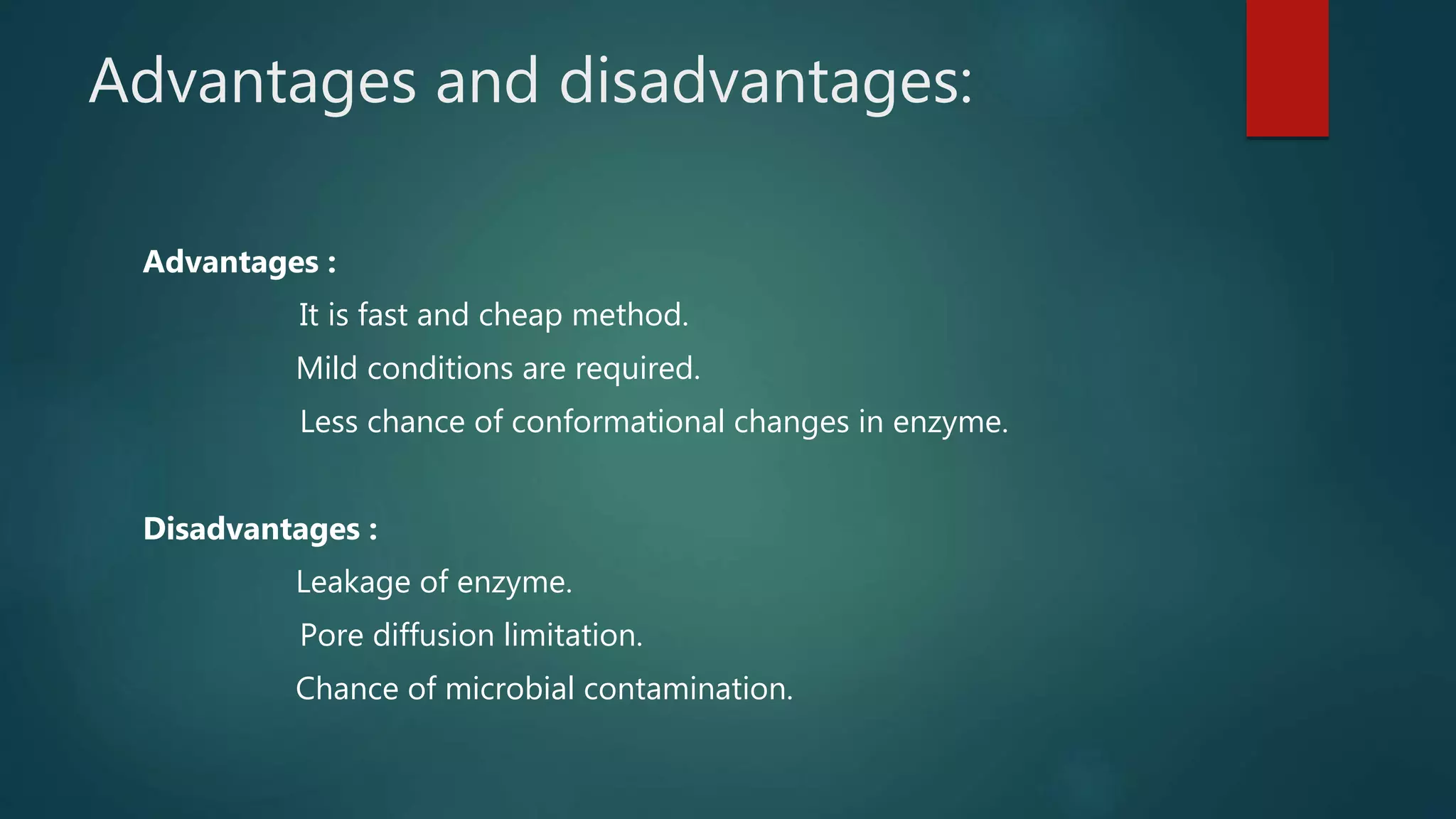Advantages and disadvantages:
Advantages :
It is fast and cheap method.
Mild conditions are required.
Less chance of conformational changes in enzyme.
Disadvantages :
Leakage of enzyme.
Pore diffusion limitation.
Chance of microbial contamination.
 