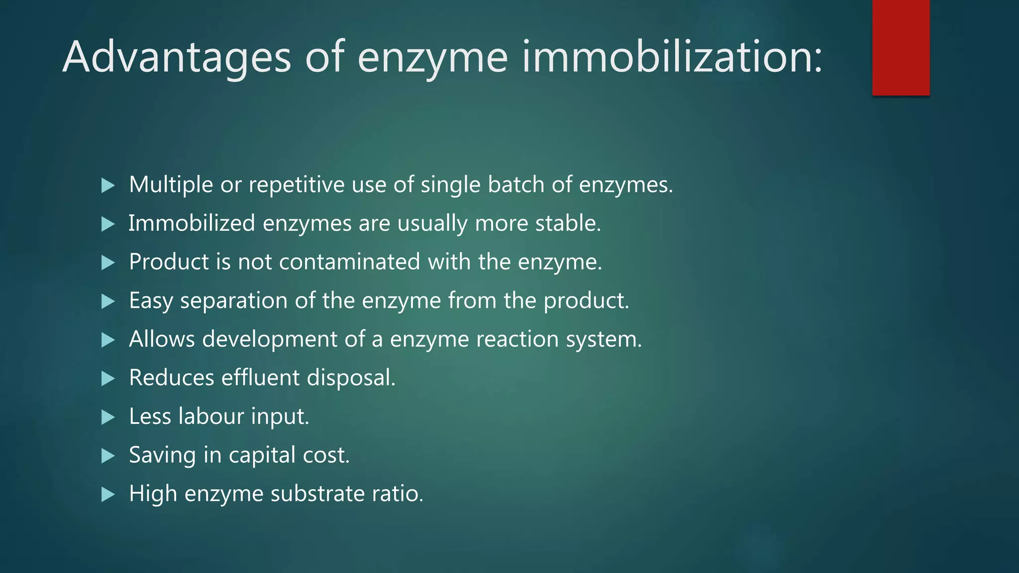 Advantages of enzyme immobilization:
 Multiple or repetitive use of single batch of enzymes.
 Immobilized enzymes are usually more stable.
 Product is not contaminated with the enzyme.
 Easy separation of the enzyme from the product.
 Allows development of a enzyme reaction system.
 Reduces effluent disposal.
 Less labour input.
 Saving in capital cost.
 High enzyme substrate ratio.
 